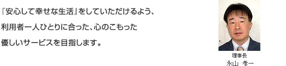 『安心して幸せな生活』をしていただけるよう、利用者一人ひとりに合った、心のこもった優しいサービスを目指します。