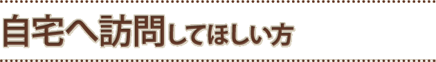 自宅へ訪問して欲しい方へ