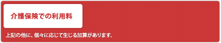 [介護保険での利用料]
            *上記の他に、個々に応じて生じる加算があります。