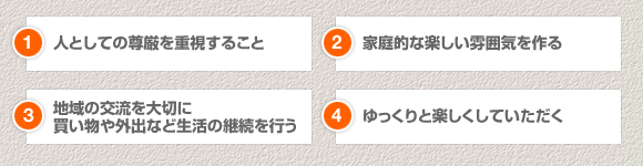 1.人としての尊厳を重視すること
2.家庭的な楽しい雰囲気を作る
3.地域の交流を大切に買い物や外出など生活の継続を行う
4.ゆっくりと楽しくしていただく